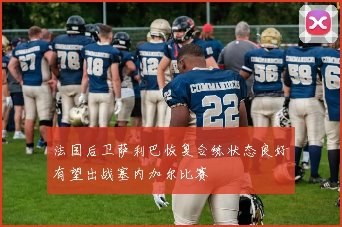 法国后卫萨利巴恢复合练状态良好有望出战塞内加尔比赛