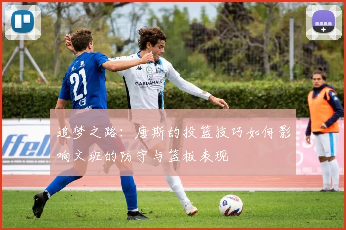 追梦之路：唐斯的投篮技巧如何影响文班的防守与篮板表现