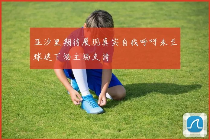 亚沙里期待展现真实自我呼吁米兰球迷下场主场支持