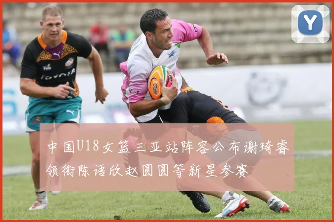中国U18女篮三亚站阵容公布谢琦睿领衔陈语欣赵圆圆等新星参赛