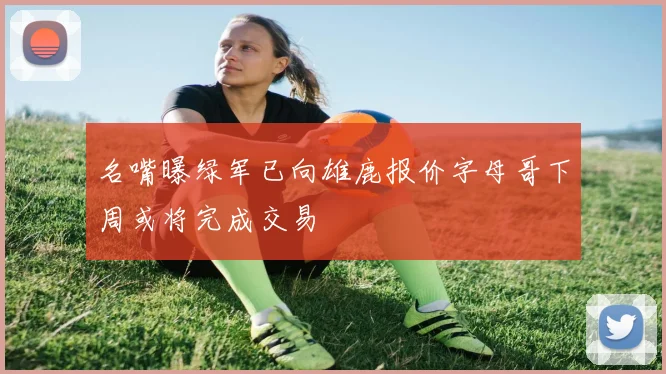 名嘴曝绿军已向雄鹿报价字母哥下周或将完成交易