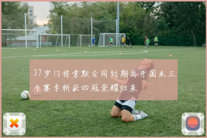 37岁门将索默合同到期离开国米三个赛季斩获四冠荣耀归来