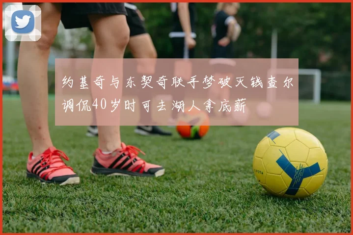 约基奇与东契奇联手梦破灭钱查尔调侃40岁时可去湖人拿底薪