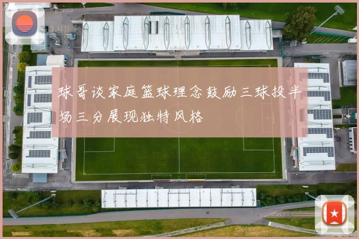 球哥谈家庭篮球理念鼓励三球投半场三分展现独特风格