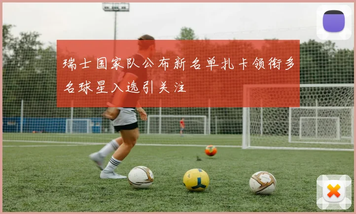 瑞士国家队公布新名单扎卡领衔多名球星入选引关注