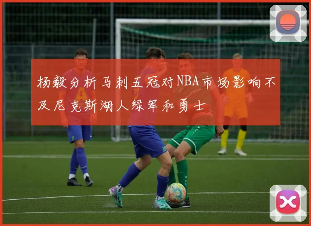 杨毅分析马刺五冠对NBA市场影响不及尼克斯湖人绿军和勇士