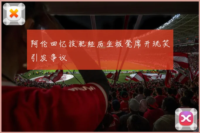 阿伦回忆技犯经历坐板凳席开玩笑引发争议