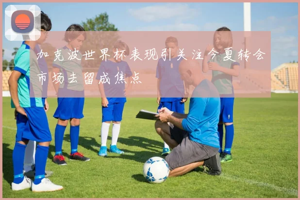 加克波世界杯表现引关注今夏转会市场去留成焦点