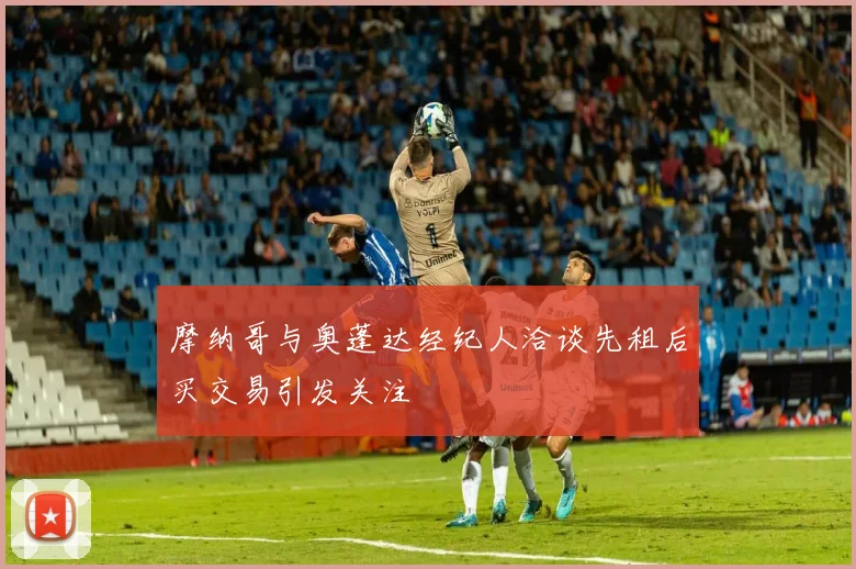 摩纳哥与奥蓬达经纪人洽谈先租后买交易引发关注