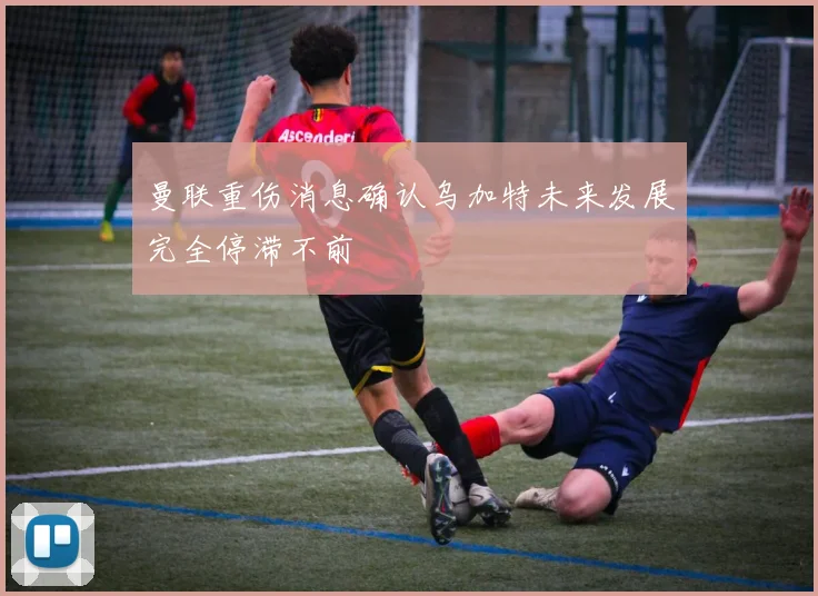 曼联重伤消息确认乌加特未来发展完全停滞不前