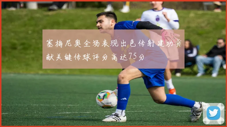 塞梅尼奥全场表现出色传射建功贡献关键传球评分高达75分