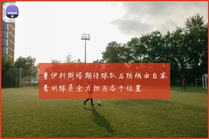 鲁伊科斯塔期待球队后防线由自家青训球员全力担当各个位置