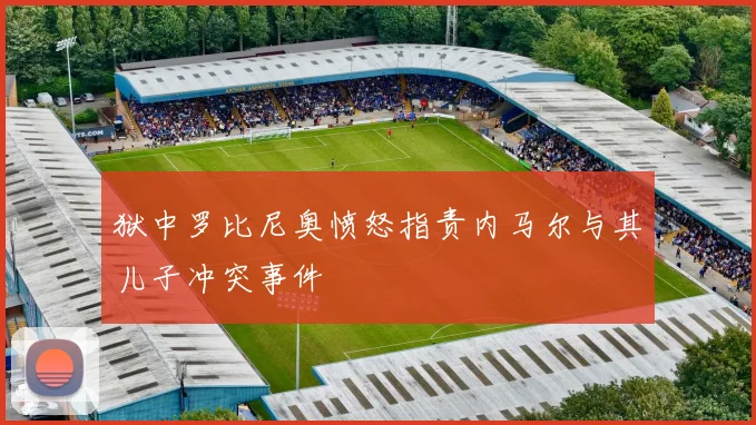 狱中罗比尼奥愤怒指责内马尔与其儿子冲突事件