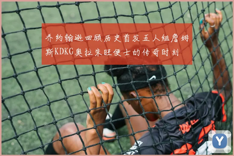 乔约翰逊回顾历史首发五人组詹姆斯KDKG奥拉朱旺便士的传奇时刻