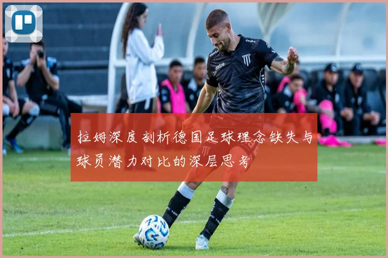 拉姆深度剖析德国足球理念缺失与球员潜力对比的深层思考