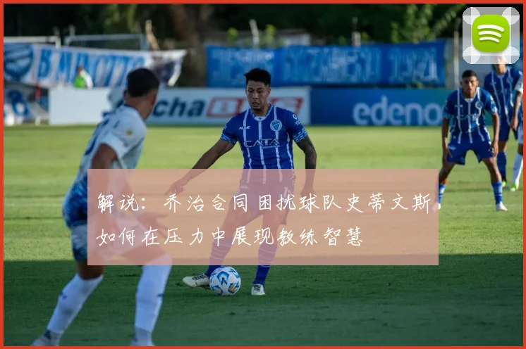 解说：乔治合同困扰球队史蒂文斯如何在压力中展现教练智慧