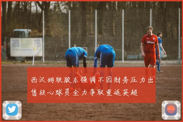 西汉姆联股东强调不因财务压力出售核心球员全力争取重返英超
