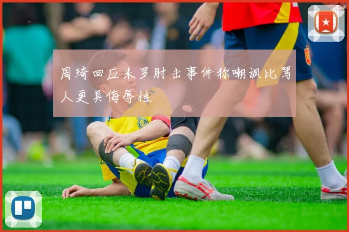 周琦回应米罗肘击事件称嘲讽比骂人更具侮辱性