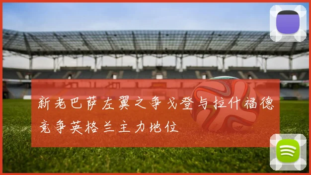 新老巴萨左翼之争戈登与拉什福德竞争英格兰主力地位