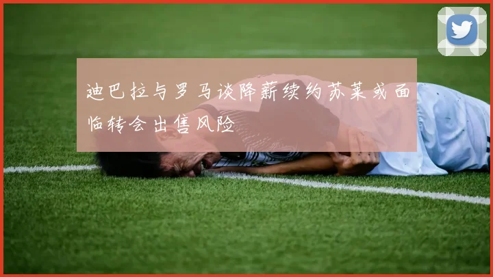 迪巴拉与罗马谈降薪续约苏莱或面临转会出售风险