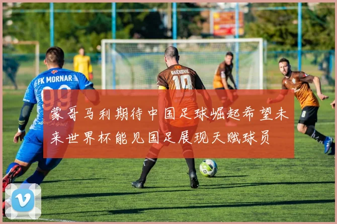 蒙哥马利期待中国足球崛起希望未来世界杯能见国足展现天赋球员