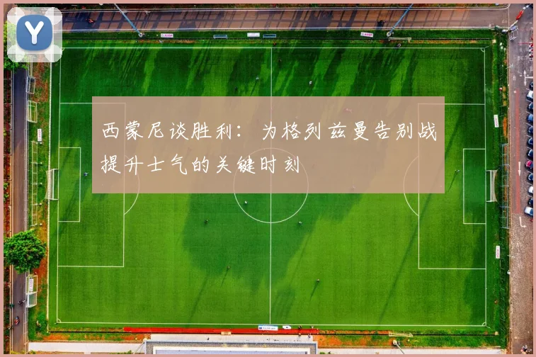 西蒙尼谈胜利：为格列兹曼告别战提升士气的关键时刻