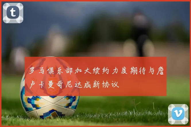 罗马俱乐部加大续约力度期待与詹卢卡曼奇尼达成新协议