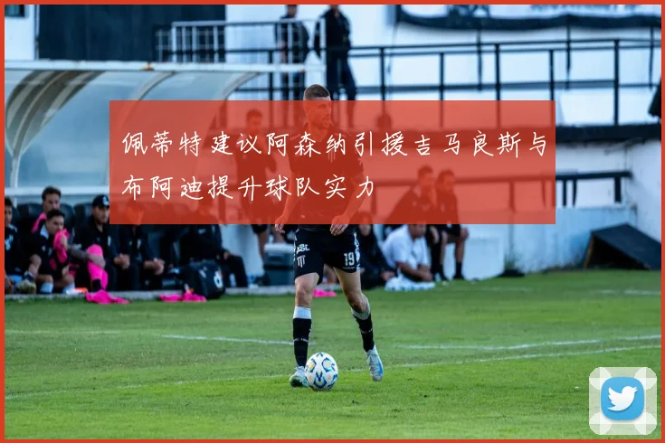 佩蒂特建议阿森纳引援吉马良斯与布阿迪提升球队实力