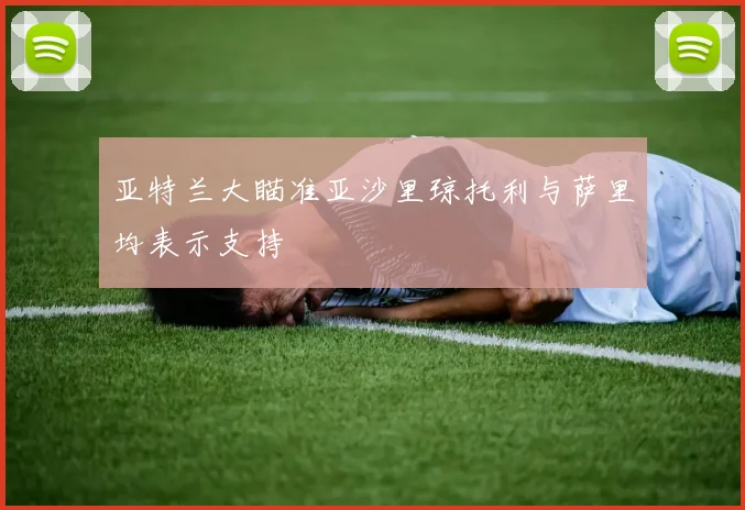 亚特兰大瞄准亚沙里琼托利与萨里均表示支持