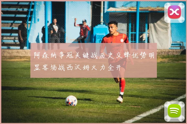 阿森纳争冠关键战历史交锋优势明显客场战西汉姆火力全开
