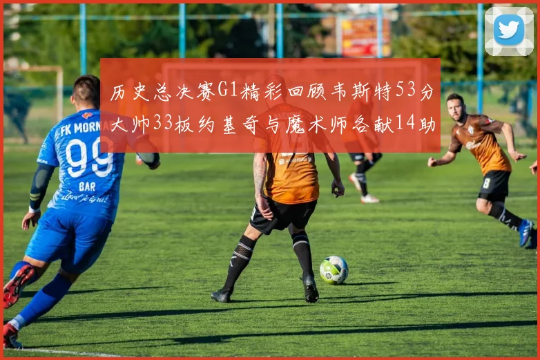 历史总决赛G1精彩回顾韦斯特53分大帅33板约基奇与魔术师各献14助攻