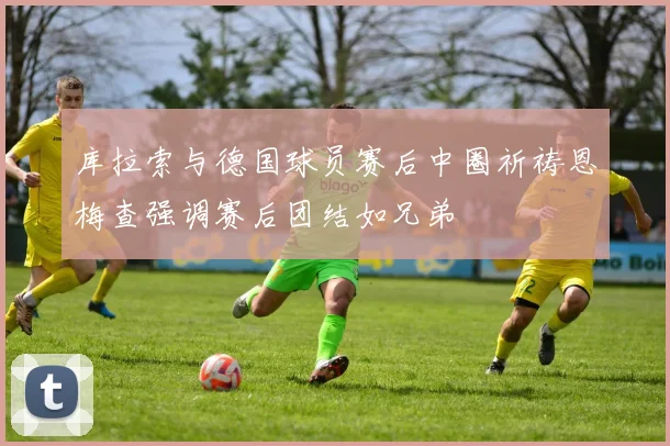 库拉索与德国球员赛后中圈祈祷恩梅查强调赛后团结如兄弟