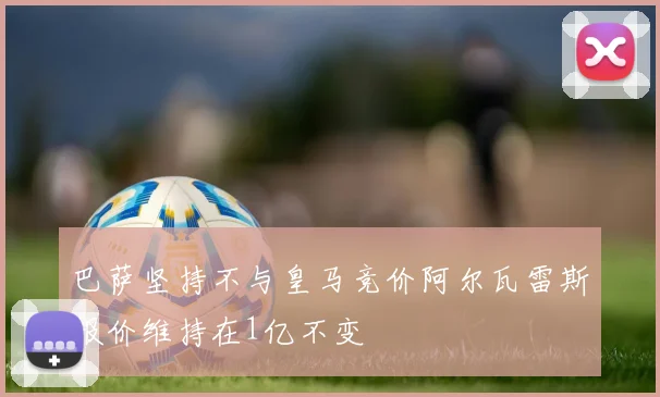 巴萨坚持不与皇马竞价阿尔瓦雷斯报价维持在1亿不变