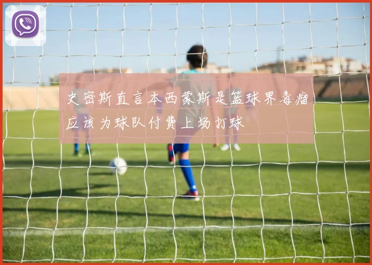 史密斯直言本西蒙斯是篮球界毒瘤应该为球队付费上场打球