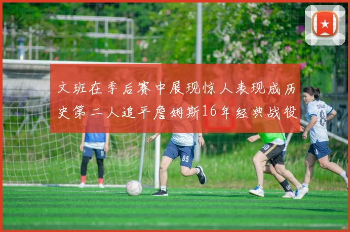 文班在季后赛中展现惊人表现成历史第二人追平詹姆斯16年经典战役记录