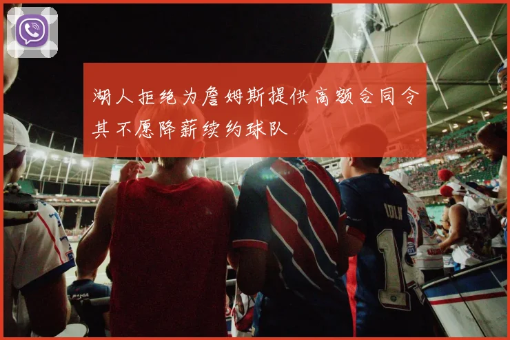 湖人拒绝为詹姆斯提供高额合同令其不愿降薪续约球队