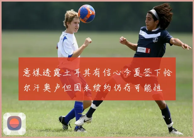 意媒透露土耳其有信心今夏签下恰尔汗奥卢但国米续约仍存可能性