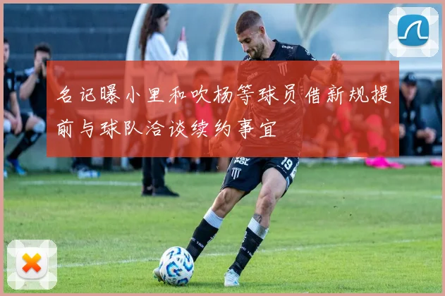 名记曝小里和吹杨等球员借新规提前与球队洽谈续约事宜