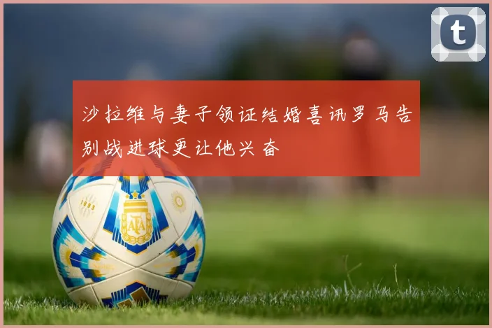 沙拉维与妻子领证结婚喜讯罗马告别战进球更让他兴奋